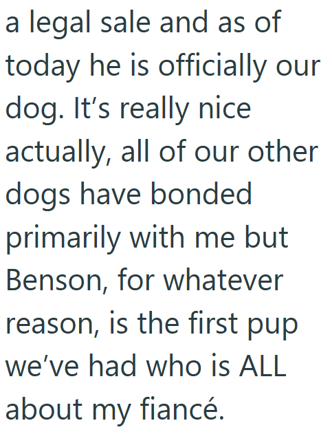 a legal sale and as of today he is officially our dog. It's really nice actually, all of our other dogs have bonded primarily with me but Benson, for whatever reason, is the first pup we've had who is ALL about my fiancé.