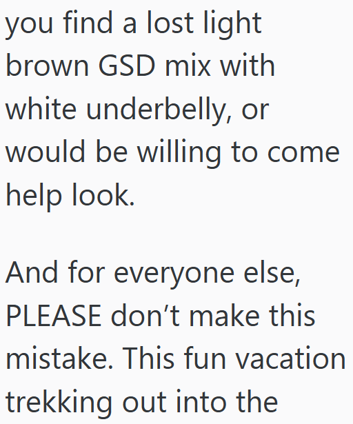 you find a lost light brown GSD mix with white underbelly, or would be willing to come help look. And for everyone else, PLEASE don't make this mistake. This fun vacation trekking out into the