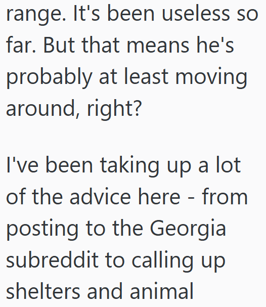 range. It's been useless so far. But that means he's probably at least moving around, right? I've been taking up a lot of the advice here - from posting to the Georgia subreddit to calling up shelters and animal