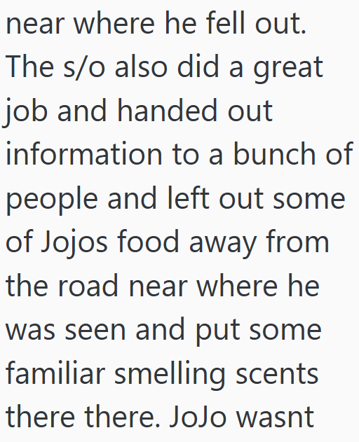 near where he fell out. The s/o also did a great job and handed out information to a bunch of people and left out some of Jojos food away from the road near where he was seen and put some familiar smelling scents there there. JoJo wasnt