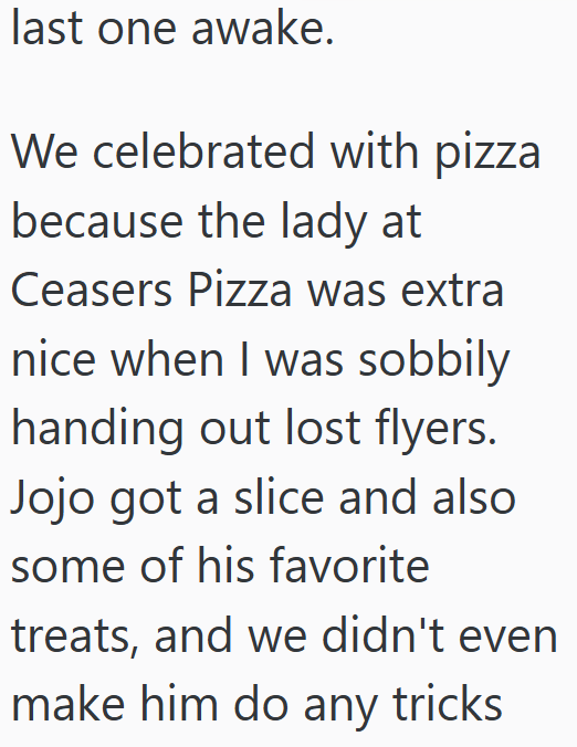 last one awake. We celebrated with pizza because the lady at Ceasers Pizza was extra nice when I was sobbily handing out lost flyers. Jojo got a slice and also some of his favorite treats, and we didn't even make him do any tricks
