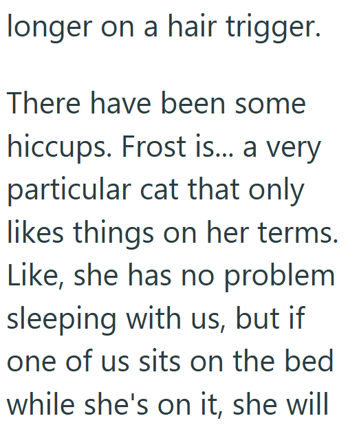 longer on a hair trigger. There have been some hiccups. Frost is... a very particular cat that only likes things on her terms. Like, she has no problem sleeping with us, but if one of us sits on the bed while she's on it, she will
