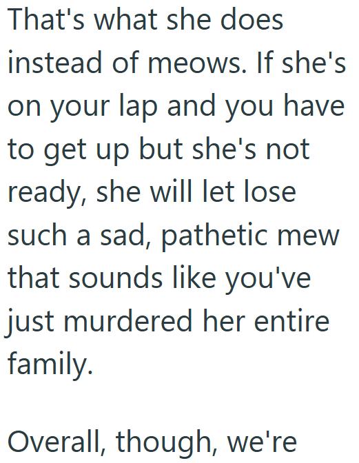 That's what she does instead of meows. If she's on your lap and you have to get up but she's not ready, she will let lose such a sad, pathetic mew that sounds like you've just murdered her entire family. Overall, though, we're