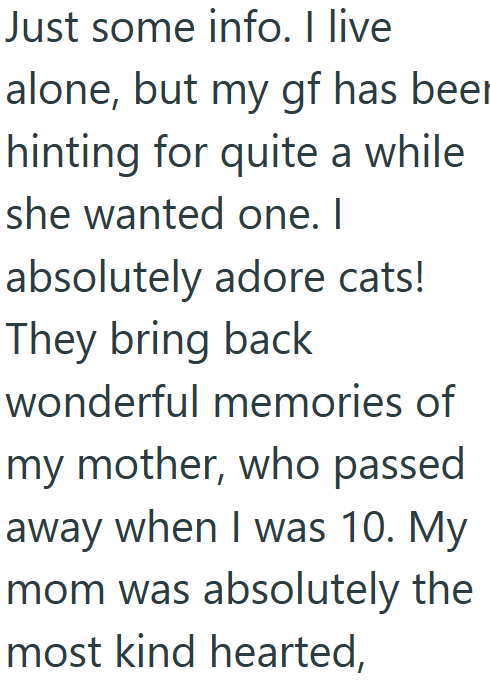Just some info. I live alone, but my gf has beer hinting for quite a while she wanted one. I absolutely adore cats! They bring back wonderful memories of my mother, who passed away when I was 10. My mom was absolutely the most kind hearted,