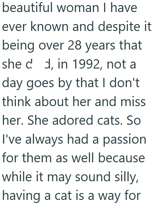 beautiful woman I have ever known and despite it being over 28 years that she dd, in 1992, not a day goes by that I don't think about her and miss her. She adored cats. So I've always had a passion for them as well because while it may sound silly, having a cat is a way for