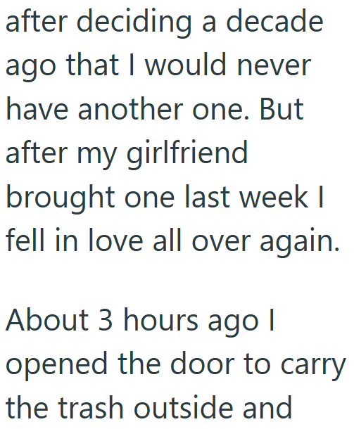 after deciding a decade ago that I would never have another one. But after my girlfriend brought one last week I fell in love all over again. About 3 hours ago | opened the door to carry the trash outside and