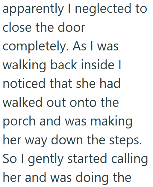 apparently I neglected to close the door completely. As I was walking back inside I noticed that she had walked out onto the porch and was making her way down the steps. So I gently started calling her and was doing the