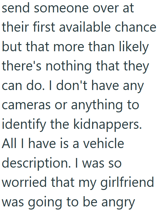 send someone over at their first available chance but that more than likely there's nothing that they can do. I don't have any cameras or anything to identify the kidnappers. All I have is a vehicle description. I was so worried that my girlfriend was going to be angry