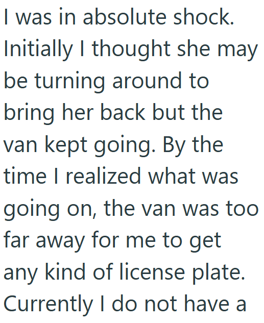 I was in absolute shock. Initially I thought she may be turning around to bring her back but the van kept going. By the time I realized what was going on, the van was too far away for me to get any kind of license plate. Currently I do not have a