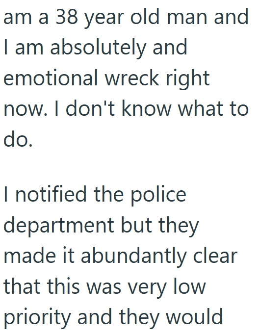 am a 38 year old man and I am absolutely and emotional wreck right now. I don't know what to do. I notified the police department but they made it abundantly clear that this was very low priority and they would