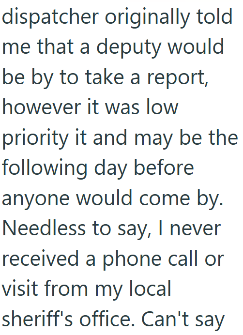 dispatcher originally told me that a deputy would be by to take a report, however it was low priority it and may be the following day before anyone would come by. Needless to say, I never received a phone call or visit from my local sheriff's office. Can't say