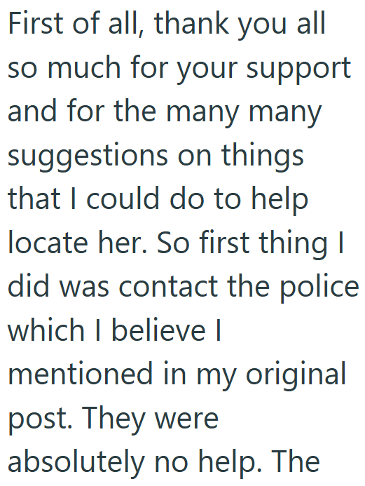 First of all, thank you all so much for your support and for the many many suggestions on things that I could do to help locate her. So first thing I did was contact the police which I believe I mentioned in my original post. They were absolutely no help. The