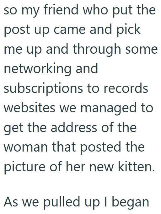 so my friend who put the post up came and pick me up and through some networking and subscriptions to records websites we managed to get the address of the woman that posted the picture of her new kitten. As we pulled up I began