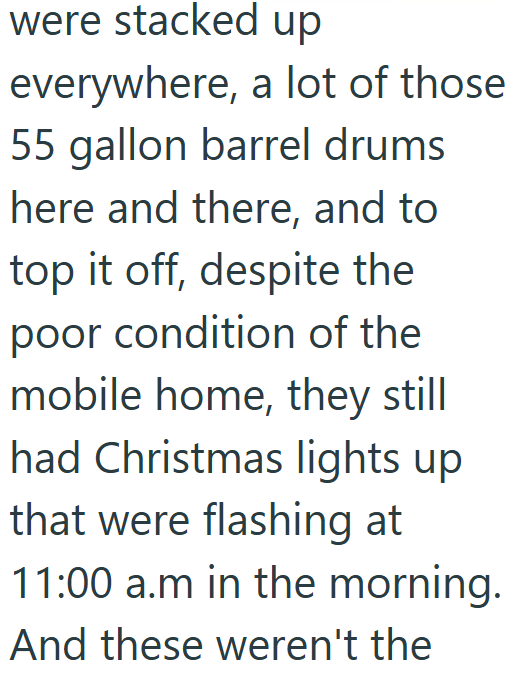 were stacked up everywhere, a lot of those 55 gallon barrel drums here and there, and to top it off, despite the poor condition of the mobile home, they still had Christmas lights up that were flashing at 11:00 a.m in the morning. And these weren't the