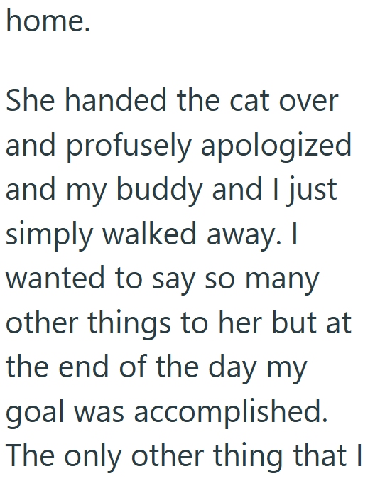 home. She handed the cat over and profusely apologized and my buddy and I just simply walked away. I wanted to say so many other things to her but at the end of the day my goal was accomplished. The only other thing that I