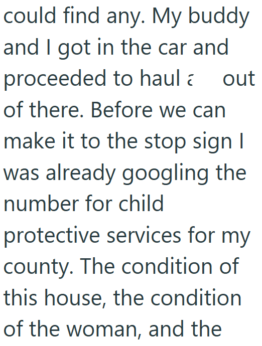 could find any. My buddy and I got in the car and proceeded to haul out of there. Before we can make it to the stop sign I was already googling the number for child protective services for my county. The condition of this house, the condition of the woman, and the