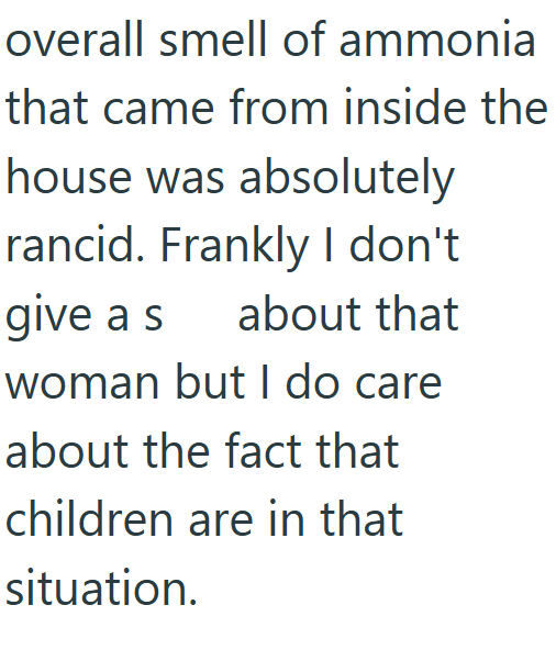 overall smell of ammonia that came from inside the house was absolutely rancid. Frankly I don't give a s about that woman but I do care about the fact that children are in that situation.