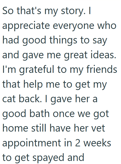 So that's my story. I appreciate everyone who had good things to say and gave me great ideas. I'm grateful to my friends that help me to get my cat back. I gave her a good bath once we got home still have her vet appointment in 2 weeks to get spayed and