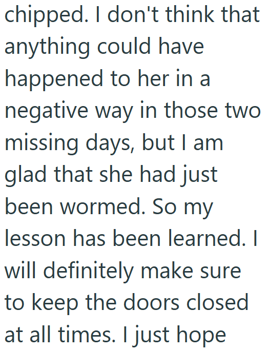 chipped. I don't think that anything could have happened to her in a negative way in those two missing days, but I am glad that she had just been wormed. So my lesson has been learned. I will definitely make sure to keep the doors closed at all times. I just hope