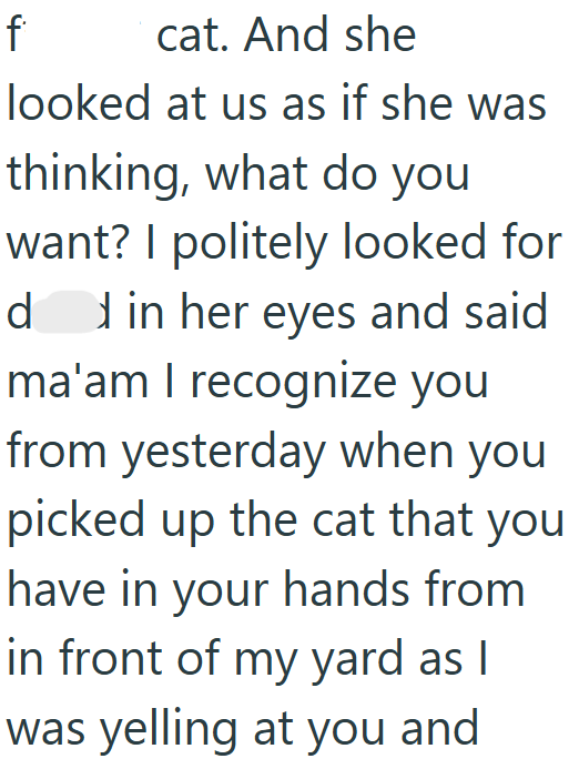 f cat. And she looked at us as if she was thinking, what do you want? I politely looked for dd in her eyes and said ma'am I recognize you from yesterday when you picked up the cat that you have in your hands from in front of my yard as I was yelling at you and