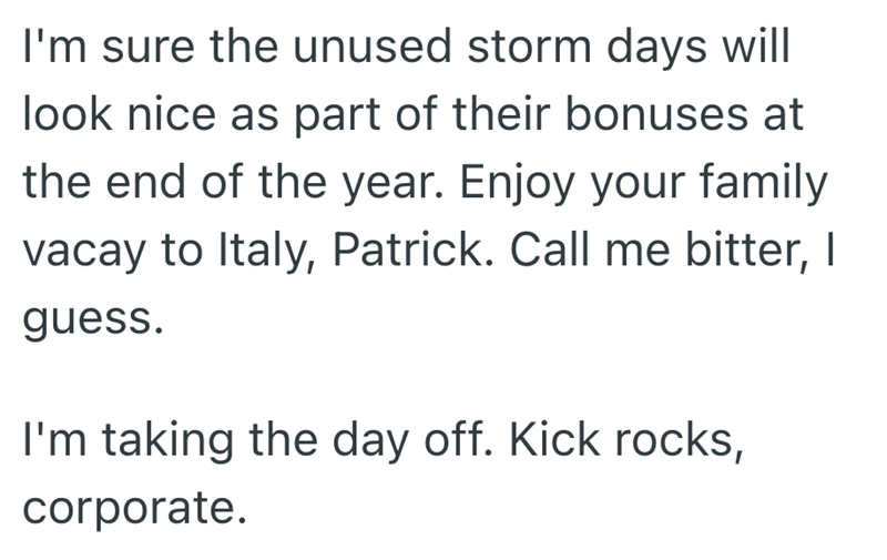 I'm sure the unused storm days will look nice as part of their bonuses at the end of the year. Enjoy your family vacay to Italy, Patrick. Call me bitter, I guess. I'm taking the day off. Kick rocks, corporate.