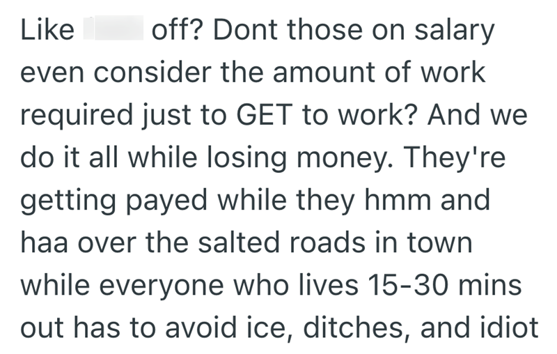 Like off? Dont those on salary even consider the amount of work required just to GET to work? And we do it all while losing money. They're getting payed while they hmm and haa over the salted roads in town while everyone who lives 15-30 mins out has to avoid ice, ditches, and idiot