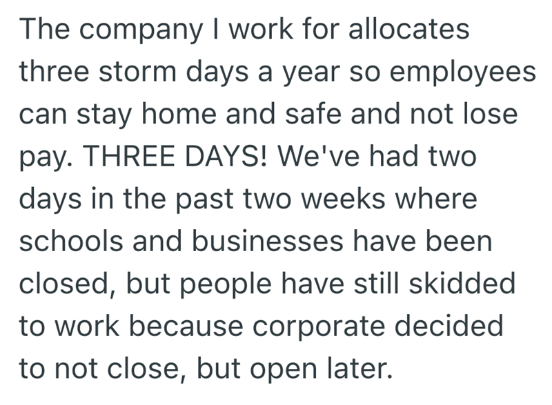 The company I work for allocates three storm days a year so employees can stay home and safe and not lose pay. THREE DAYS! We've had two days in the past two weeks where schools and businesses have been closed, but people have still skidded to work because corporate decided to not close, but open later.
