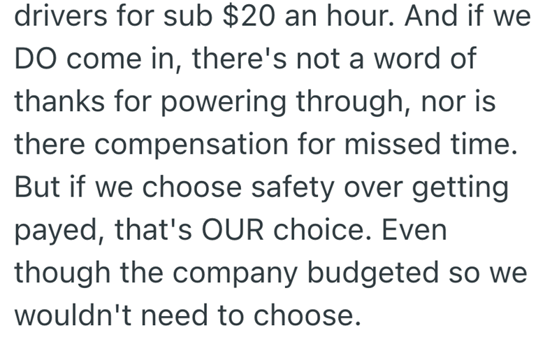drivers for sub $20 an hour. And if we DO come in, there's not a word of thanks for powering through, nor is there compensation for missed time. But if we choose safety over getting payed, that's OUR choice. Even though the company budgeted so we wouldn't need to choose.