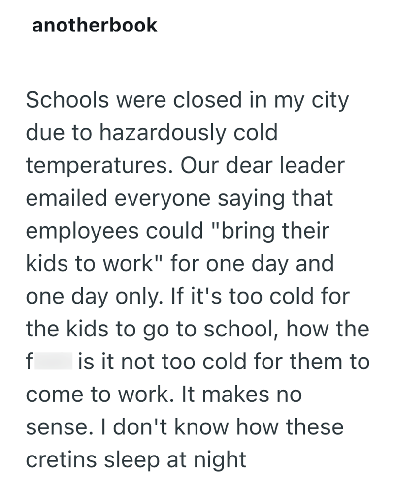 anotherbook Schools were closed in my city due to hazardously cold temperatures. Our dear leader emailed everyone saying that employees could "bring their kids to work" for one day and one day only. If it's too cold for the kids to go to school, how the f is it not too cold for them to come to work. It makes no sense. I don't know how these cretins sleep at night