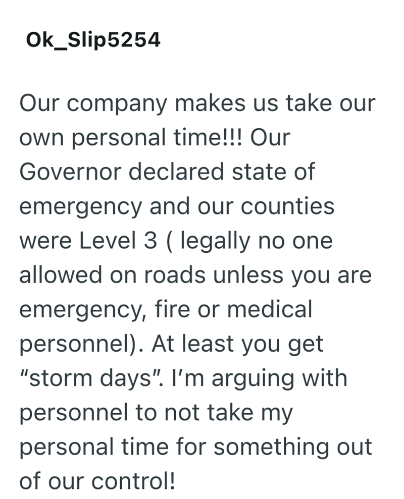 Ok_Slip5254 Our company makes us take our own personal time!!! Our Governor declared state of emergency and our counties were Level 3 (legally no one allowed on roads unless you are emergency, fire or medical personnel). At least you get "storm days". I'm arguing with personnel to not take my personal time for something out of our control!