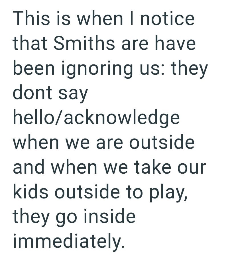 This is when I notice that Smiths are have been ignoring us: they dont say hello/acknowledge when we are outside and when we take our kids outside to play, they go inside immediately.