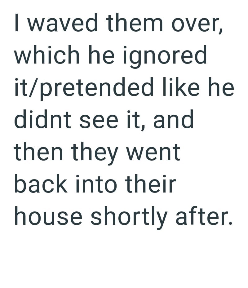 I waved them over, which he ignored it/pretended like he didnt see it, and then they went back into their house shortly after.