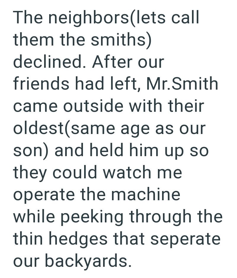 The neighbors (lets call them the smiths) declined. After our friends had left, Mr.Smith came outside with their oldest(same age as our son) and held him up so they could watch me operate the machine while peeking through the thin hedges that seperate our backyards.