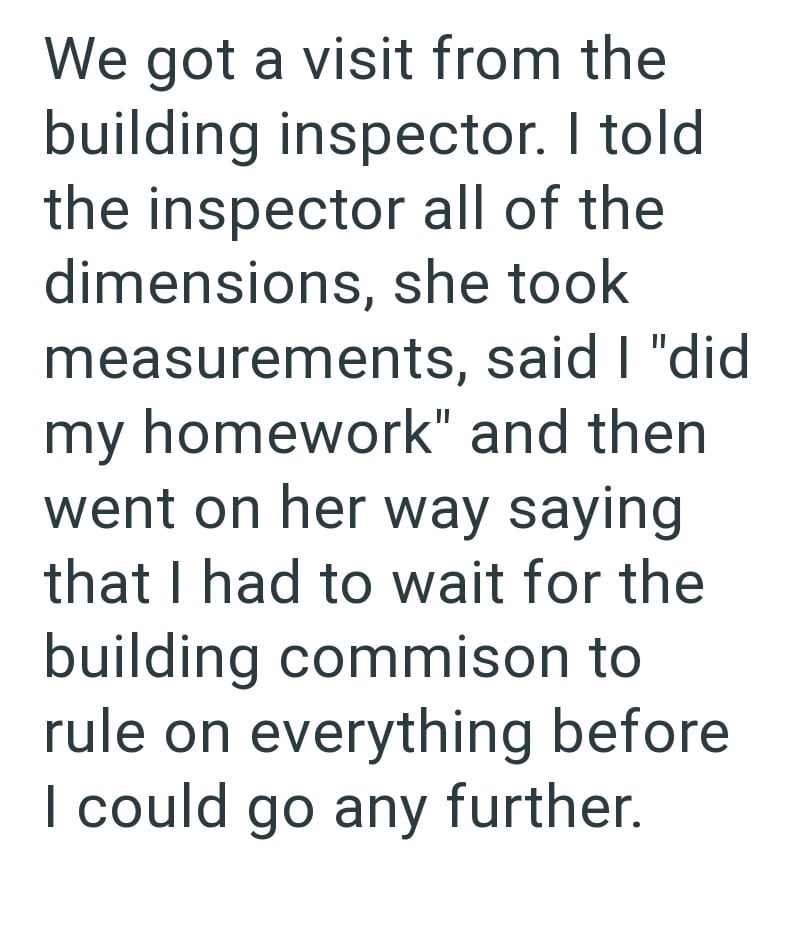We got a visit from the building inspector. I told the inspector all of the dimensions, she took measurements, said I "did my homework" and then went on her way saying that I had to wait for the building commison to rule on everything before I could go any further.