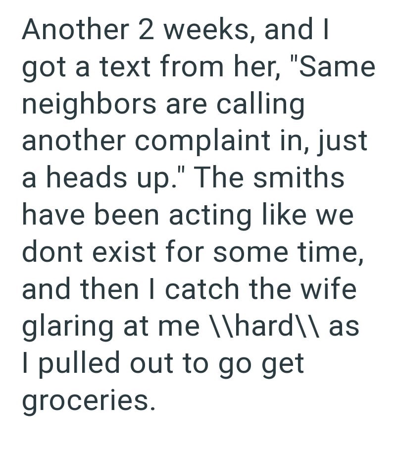 Another 2 weeks, and I got a text from her, "Same neighbors are calling another complaint in, just a heads up." The smiths have been acting like we dont exist for some time, and then I catch the wife glaring at me \\hard\\ as I pulled out to go get groceries.