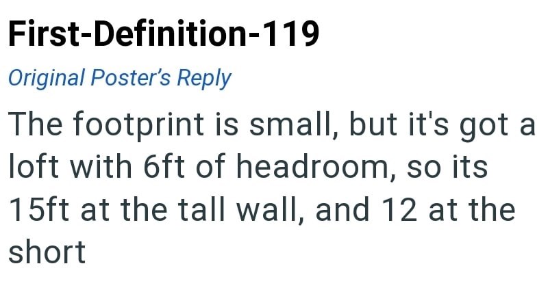 First-Definition-119 Original Poster's Reply The footprint is small, but it's got a loft with 6ft of headroom, so its 15ft at the tall wall, and 12 at the short