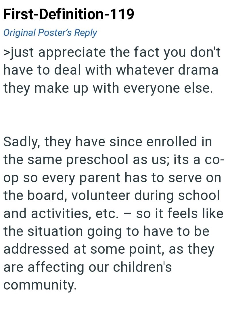 First-Definition-119 Original Poster's Reply >just appreciate the fact you don't have to deal with whatever drama they make up with everyone else. Sadly, they have since enrolled in the same preschool as us; its a co- op so every parent has to serve on the board, volunteer during school and activities, etc. - so it feels like the situation going to have to be addressed at some point, as they are affecting our children's community.