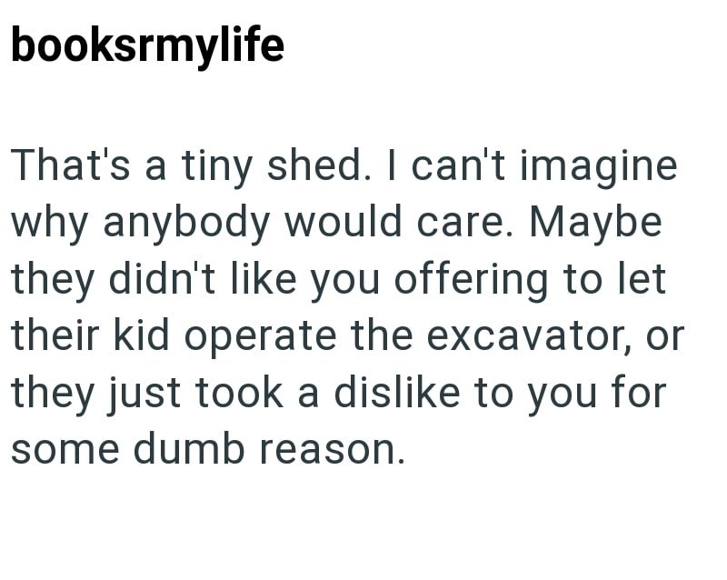 booksrmylife That's a tiny shed. I can't imagine why anybody would care. Maybe they didn't like you offering to let their kid operate the excavator, or they just took a dislike to you for some dumb reason.