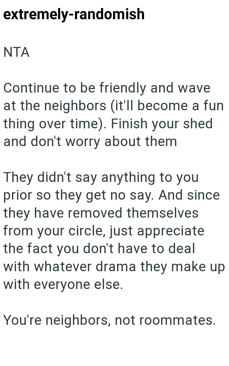 extremely-randomish NTA Continue to be friendly and wave at the neighbors (it'll become a fun thing over time). Finish your shed and don't worry about them They didn't say anything to you prior so they get no say. And since they have removed themselves from your circle, just appreciate the fact you don't have to deal with whatever drama they make up with everyone else. You're neighbors, not roommates.