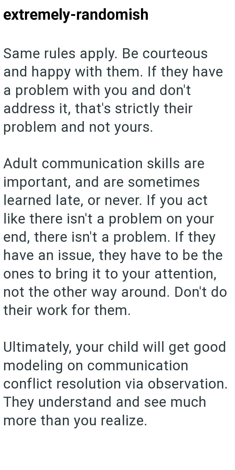 extremely-randomish Same rules apply. Be courteous and happy with them. If they have a problem with you and don't address it, that's strictly their problem and not yours. Adult communication skills are important, and are sometimes learned late, or never. If you act like there isn't a problem on your end, there isn't a problem. If they have an issue, they have to be the ones to bring it to your attention, not the other way around. Don't do their work for them. Ultimately, your child will get good