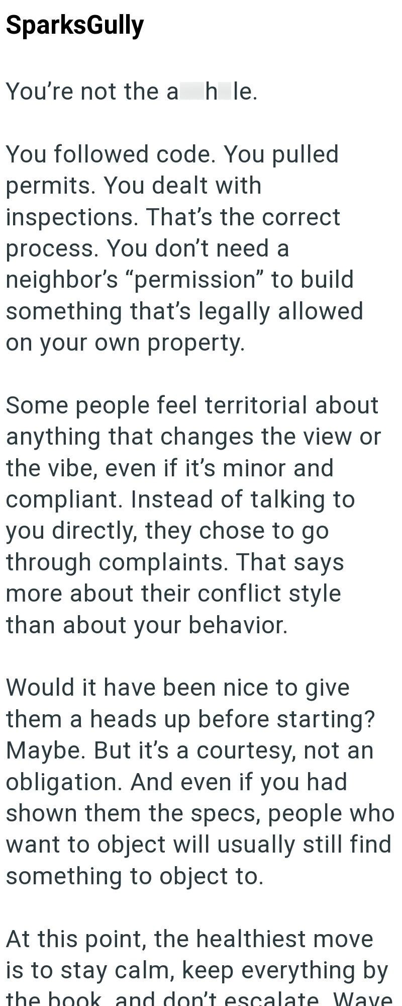 SparksGully You're not the a h le. You followed code. You pulled permits. You dealt with inspections. That's the correct process. You don't need a neighbor's "permission" to build something that's legally allowed on your own property. Some people feel territorial about anything that changes the view or the vibe, even if it's minor and compliant. Instead of talking to you directly, they chose to go through complaints. That says more about their conflict style than about your behavior. Would it ha