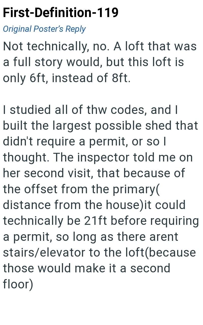 First-Definition-119 Original Poster's Reply Not technically, no. A loft that was a full story would, but this loft is only 6ft, instead of 8ft. I studied all of the codes, and I built the largest possible shed that didn't require a permit, or so I thought. The inspector told me on her second visit, that because of the offset from the primary( distance from the house) it could technically be 21ft before requiring a permit, so long as there arent stairs/elevator to the loft(because those would ma