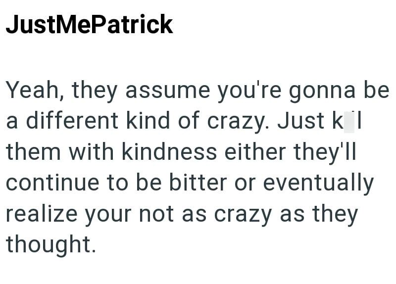 JustMePatrick Yeah, they assume you're gonna be a different kind of crazy. Just k l them with kindness either they'll continue to be bitter or eventually realize your not as crazy as they thought.