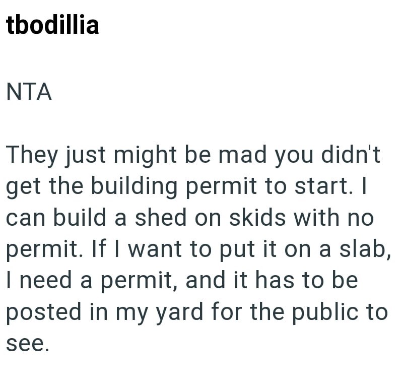 tbodillia NTA They just might be mad you didn't get the building permit to start. I can build a shed on skids with no permit. If I want to put it on a slab, I need a permit, and it has to be posted in my yard for the public to see.