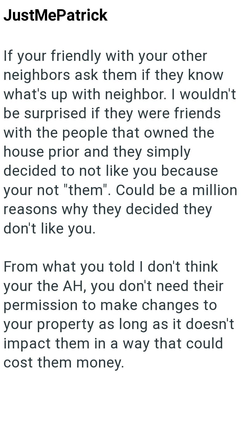 JustMePatrick If your friendly with your other neighbors ask them if they know what's up with neighbor. I wouldn't be surprised if they were friends with the people that owned the house prior and they simply decided to not like you because your not "them". Could be a million reasons why they decided they don't like you. From what you told I don't think your the AH, you don't need their permission to make changes to your property as long as it doesn't impact them in a way that could cost them mon