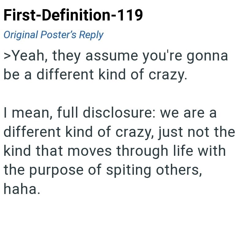 First-Definition-119 Original Poster's Reply >Yeah, they assume you're gonna be a different kind of crazy. I mean, full disclosure: we are a different kind of crazy, just not the kind that moves through life with the purpose of spiting others, haha.