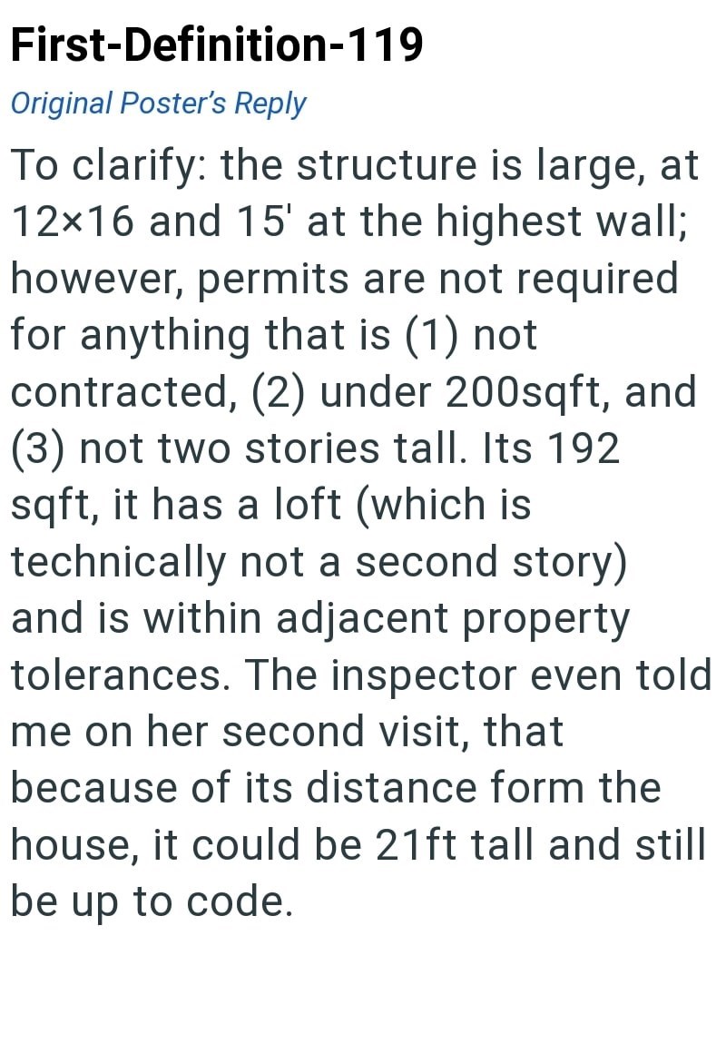 First-Definition-119 Original Poster's Reply To clarify: the structure is large, at 12×16 and 15' at the highest wall; however, permits are not required for anything that is (1) not contracted, (2) under 200sqft, and (3) not two stories tall. Its 192 sqft, it has a loft (which is technically not a second story) and is within adjacent property tolerances. The inspector even told me on her second visit, that because of its distance form the house, it could be 21ft tall and still be up to code.