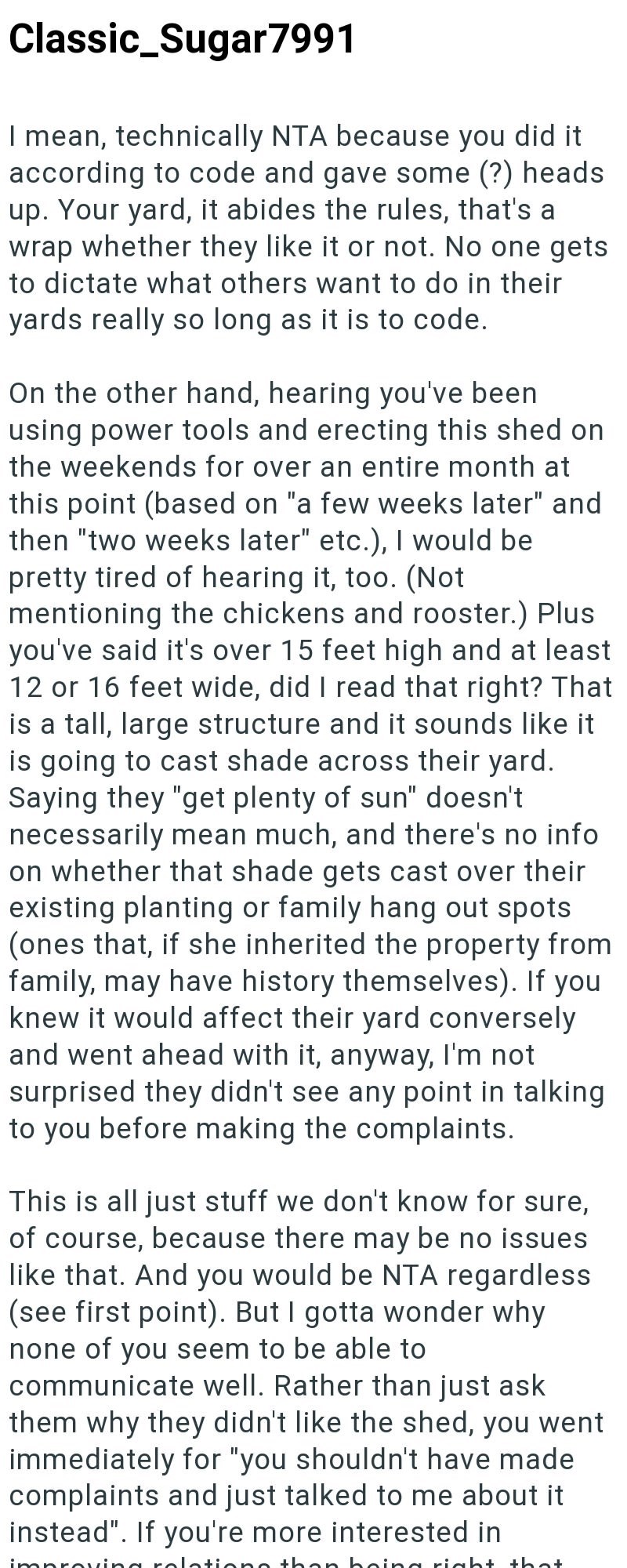 Classic_Sugar7991 I mean, technically NTA because you did it according to code and gave some (?) heads up. Your yard, it abides the rules, that's a wrap whether they like it or not. No one gets to dictate what others want to do in their yards really so long as it is to code. On the other hand, hearing you've been using power tools and erecting this shed on the weekends for over an entire month at this point (based on "a few weeks later" and then "two weeks later" etc.), I would be pretty tired o