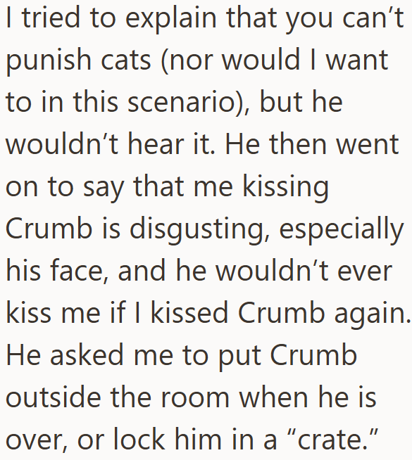I tried to explain that you can't punish cats (nor would I want to in this scenario), but he wouldn't hear it. He then went on to say that me kissing Crumb is disgusting, especially his face, and he wouldn't ever kiss me if I kissed Crumb again. He asked me to put Crumb outside the room when he is over, or lock him in a "crate."