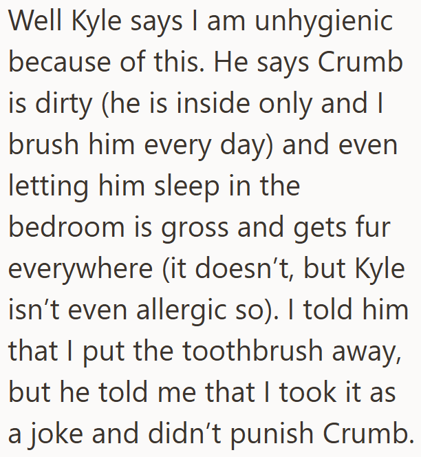 Well Kyle says I am unhygienic because of this. He says Crumb is dirty (he is inside only and I brush him every day) and even letting him sleep in the bedroom is gross and gets fur everywhere (it doesn't, but Kyle isn't even allergic so). I told him that I put the toothbrush away, but he told me that I took it as a joke and didn't punish Crumb.